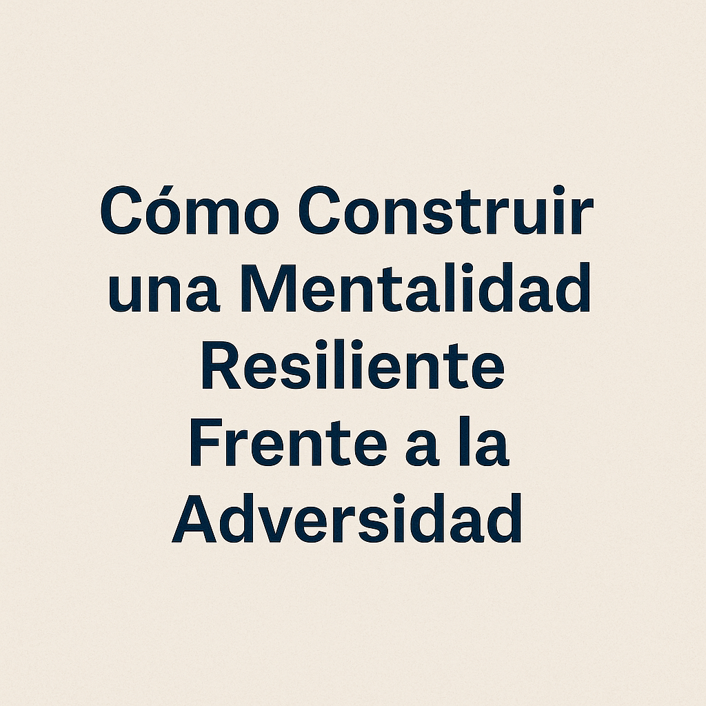 Cómo Construir una Mentalidad Resiliente Frente a la Adversidad